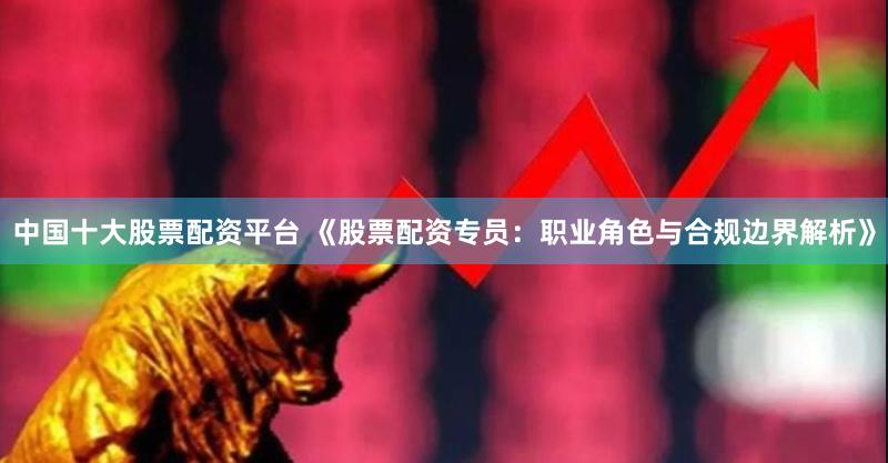 中国十大股票配资平台 《股票配资专员：职业角色与合规边界解析